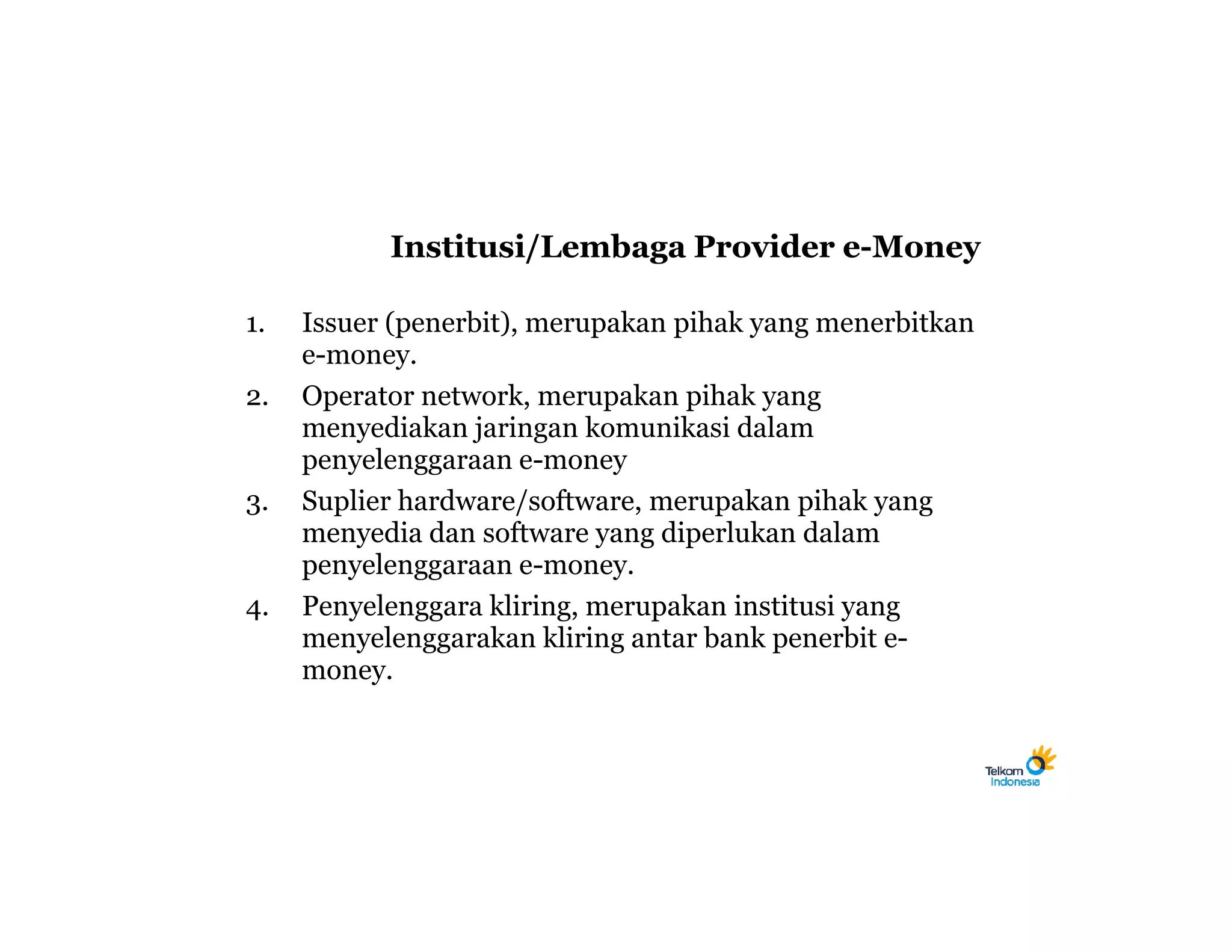 Institusi/Lembaga Provider e-Money

1.   Issuer (penerbit), merupakan pihak yang menerbitkan
     e-money.
2.   Operator network, merupakan pihak yang
     menyediakan jaringan komunikasi dalam
     penyelenggaraan e-money
3.   Suplier hardware/software, merupakan pihak yang
     menyedia dan software yang diperlukan dalam
     penyelenggaraan e-money.
4.   Penyelenggara kliring, merupakan institusi yang
     menyelenggarakan kliring antar bank penerbit e-
     money.
 