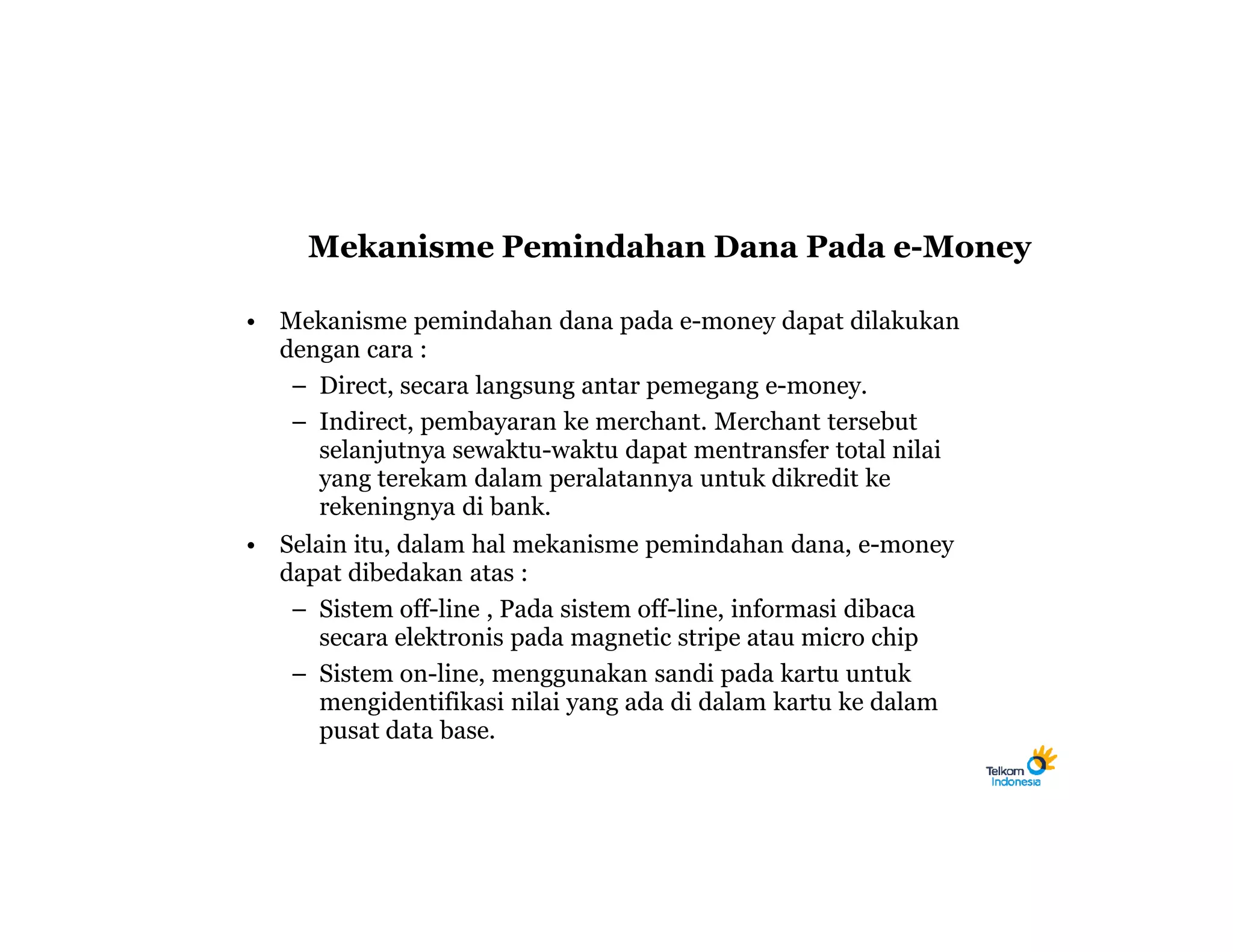 Mekanisme Pemindahan Dana Pada e-Money

• Mekanisme pemindahan dana pada e-money dapat dilakukan
  dengan cara :
   – Direct, secara langsung antar pemegang e-money.
   – Indirect, pembayaran ke merchant. Merchant tersebut
     selanjutnya sewaktu-waktu dapat mentransfer total nilai
     yang terekam dalam peralatannya untuk dikredit ke
     rekeningnya di bank.
• Selain itu, dalam hal mekanisme pemindahan dana, e-money
  dapat dibedakan atas :
   – Sistem off-line , Pada sistem off-line, informasi dibaca
      secara elektronis pada magnetic stripe atau micro chip
   – Sistem on-line, menggunakan sandi pada kartu untuk
      mengidentifikasi nilai yang ada di dalam kartu ke dalam
      pusat data base.
 