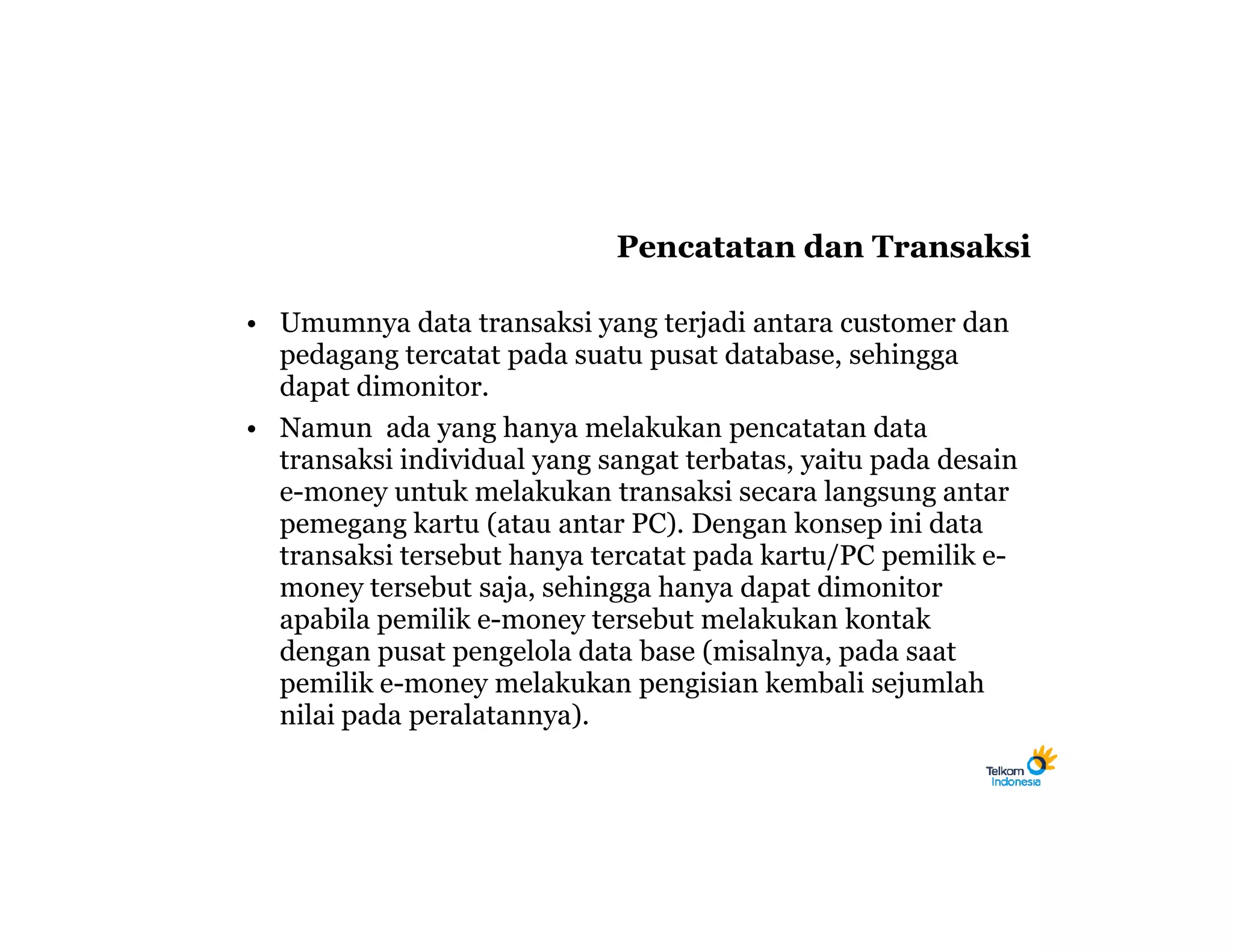 Pencatatan dan Transaksi

• Umumnya data transaksi yang terjadi antara customer dan
  pedagang tercatat pada suatu pusat database, sehingga
  dapat dimonitor.
• Namun ada yang hanya melakukan pencatatan data
  transaksi individual yang sangat terbatas, yaitu pada desain
  e-money untuk melakukan transaksi secara langsung antar
  pemegang kartu (atau antar PC). Dengan konsep ini data
  transaksi tersebut hanya tercatat pada kartu/PC pemilik e-
  money tersebut saja, sehingga hanya dapat dimonitor
  apabila pemilik e-money tersebut melakukan kontak
  dengan pusat pengelola data base (misalnya, pada saat
  pemilik e-money melakukan pengisian kembali sejumlah
  nilai pada peralatannya).
 