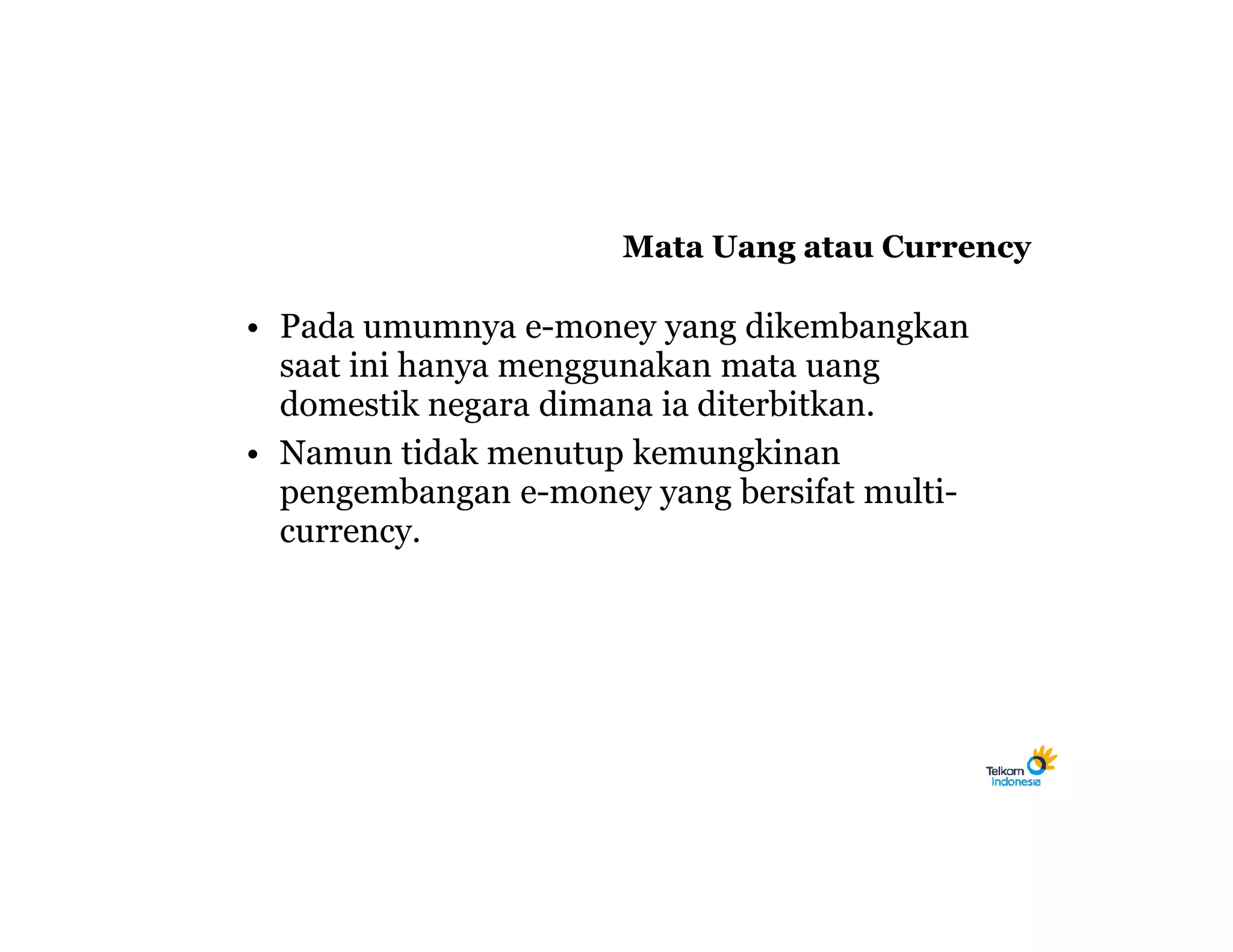 Mata Uang atau Currency

• Pada umumnya e-money yang dikembangkan
  saat ini hanya menggunakan mata uang
  domestik negara dimana ia diterbitkan.
• Namun tidak menutup kemungkinan
  pengembangan e-money yang bersifat multi-
  currency.
 