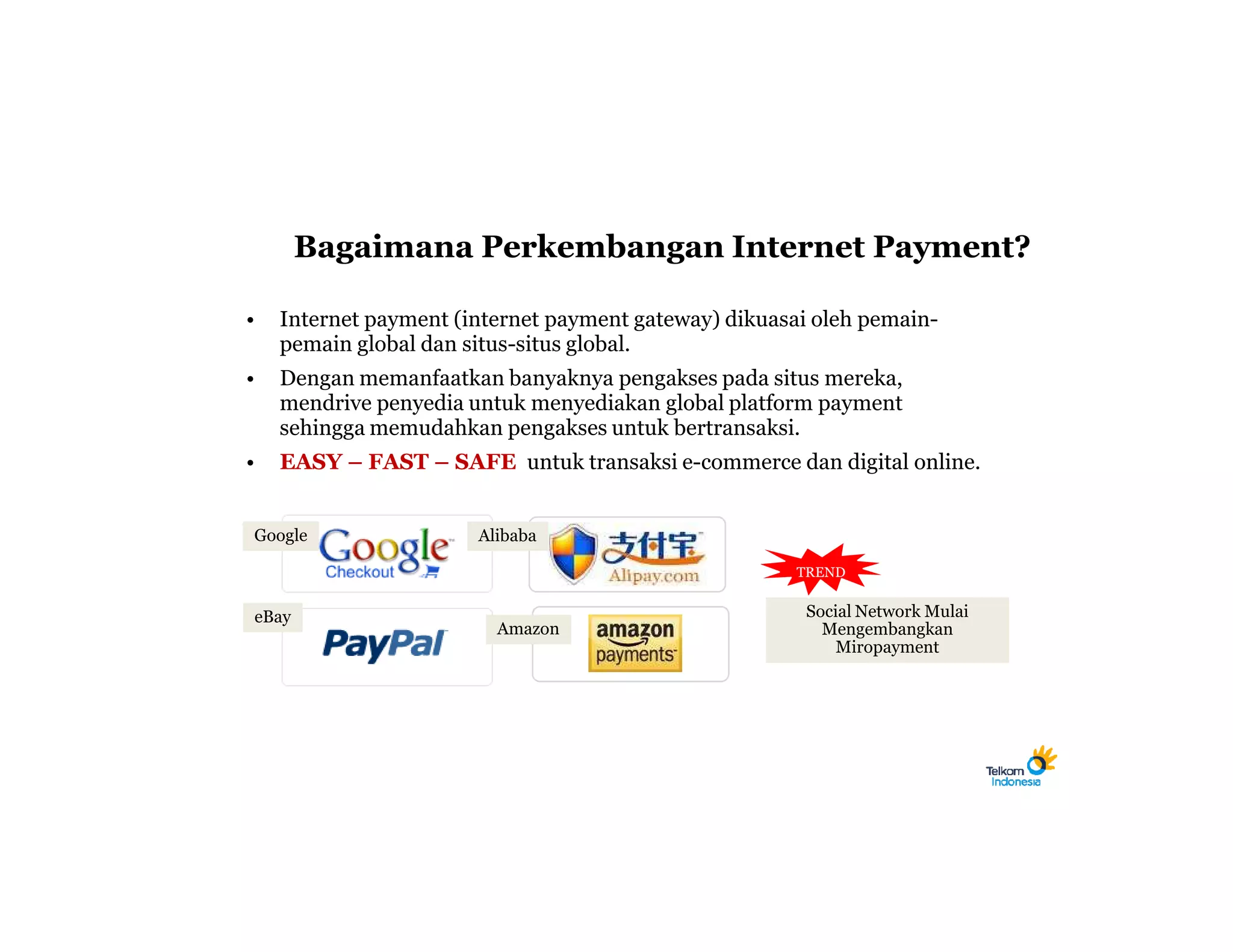 Bagaimana Perkembangan Internet Payment?

•   Internet payment (internet payment gateway) dikuasai oleh pemain-
    pemain global dan situs-situs global.
•   Dengan memanfaatkan banyaknya pengakses pada situs mereka,
    mendrive penyedia untuk menyediakan global platform payment
    sehingga memudahkan pengakses untuk bertransaksi.
•   EASY – FAST – SAFE untuk transaksi e-commerce dan digital online.


Google                 Alibaba

                                                       TREND


eBay                                                   Social Network Mulai
                         Amazon                          Mengembangkan
                                                           Miropayment
 