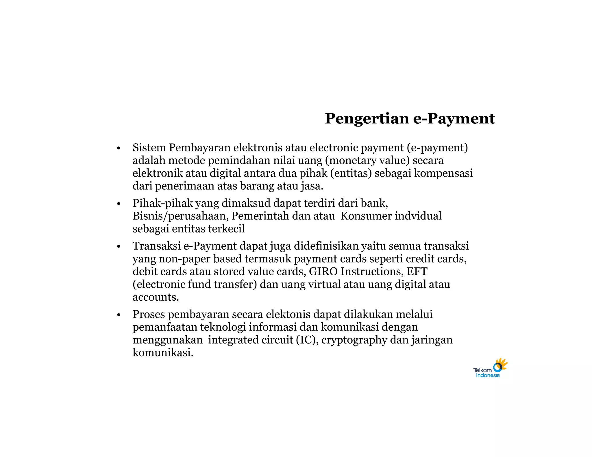Pengertian e-Payment
•   Sistem Pembayaran elektronis atau electronic payment (e-payment)
    adalah metode pemindahan nilai uang (monetary value) secara
    elektronik atau digital antara dua pihak (entitas) sebagai kompensasi
    dari penerimaan atas barang atau jasa.
•   Pihak-pihak yang dimaksud dapat terdiri dari bank,
    Bisnis/perusahaan, Pemerintah dan atau Konsumer indvidual
    sebagai entitas terkecil
•   Transaksi e-Payment dapat juga didefinisikan yaitu semua transaksi
    yang non-paper based termasuk payment cards seperti credit cards,
    debit cards atau stored value cards, GIRO Instructions, EFT
    (electronic fund transfer) dan uang virtual atau uang digital atau
    accounts.
•   Proses pembayaran secara elektonis dapat dilakukan melalui
    pemanfaatan teknologi informasi dan komunikasi dengan
    menggunakan integrated circuit (IC), cryptography dan jaringan
    komunikasi.
 
