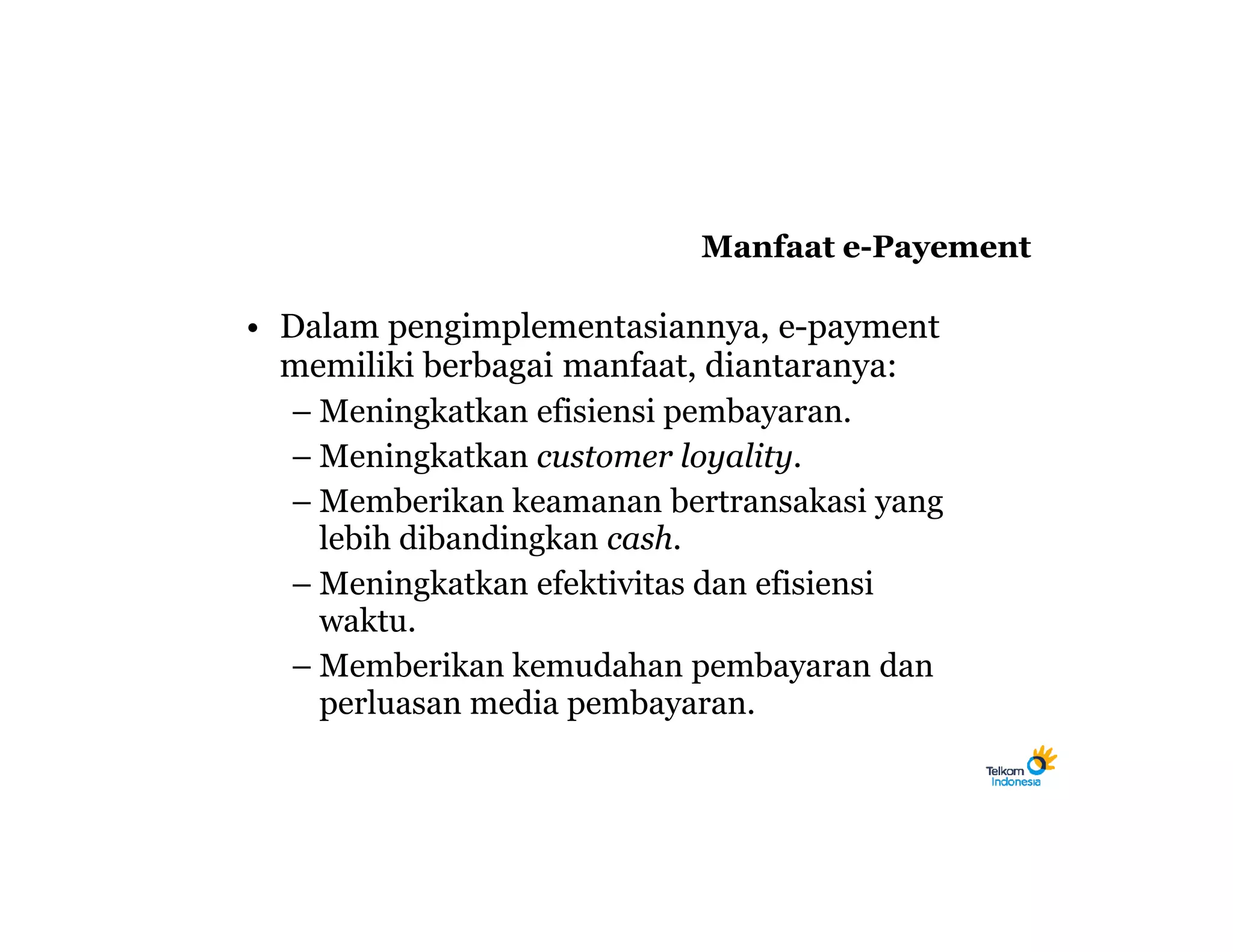 Manfaat e-Payement

• Dalam pengimplementasiannya, e-payment
  memiliki berbagai manfaat, diantaranya:
  – Meningkatkan efisiensi pembayaran.
  – Meningkatkan customer loyality.
  – Memberikan keamanan bertransakasi yang
    lebih dibandingkan cash.
  – Meningkatkan efektivitas dan efisiensi
    waktu.
  – Memberikan kemudahan pembayaran dan
    perluasan media pembayaran.
 