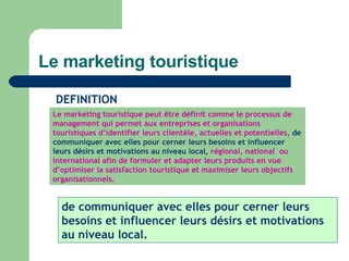 Le marketing touristique Le marketing touristique peut être définit comme le processus de management qui permet aux entreprises et organisations touristiques d’identifier leurs clientèle, actuelles et potentielles,  de communiquer avec elles pour cerner leurs besoins et influencer leurs désirs et motivations au niveau local,  régional, national  ou international afin de formuler et adapter leurs produits en vue d’optimiser la satisfaction touristique et maximiser leurs objectifs organisationnels. DEFINITION de communiquer avec elles pour cerner leurs besoins et influencer leurs désirs et motivations au niveau local. 
