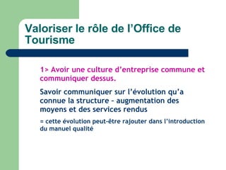 Valoriser le rôle de l’Office de Tourisme 1> Avoir une culture d’entreprise commune et communiquer dessus. Savoir communiquer sur l’évolution qu’a connue la structure – augmentation des moyens et des services rendus  = cette évolution peut-être rajouter dans l’introduction du manuel qualité 