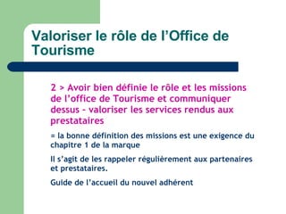 Valoriser le rôle de l’Office de Tourisme 2 > Avoir bien définie le rôle et les missions de l’office de Tourisme et communiquer dessus – valoriser les services rendus aux prestataires = la bonne définition des missions est une exigence du chapitre 1 de la marque Il s’agit de les rappeler régulièrement aux partenaires et prestataires. Guide de l’accueil du nouvel adhérent 