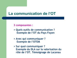 La communication de l’OT 3 composantes : > Quels outils de communication ?   Exemple de l’OT du Pays Foyen > Avec qui communiquer ?    Exemple de l’OTEM > Sur quoi communiquer ?   Exemple du DLA sur la valorisation du    rôle de l’OT. Témoignage de Lacanau 