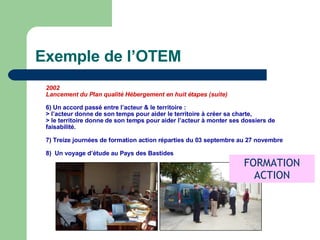 Exemple de l’OTEM 2002 Lancement du Plan qualité Hébergement en huit étapes (suite)‏ 6) Un accord passé entre l’acteur & le territoire : > l’acteur donne de son temps pour aider le territoire à créer sa charte, > le territoire donne de son temps pour aider l’acteur à monter ses dossiers de faisabilité . 7) Treize journées de formation action réparties du 03 septembre au 27 novembre 8)  Un voyage d’étude au Pays des Bastides FORMATION ACTION 