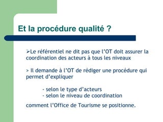 Et la procédure qualité ? Le référentiel ne dit pas que l’OT doit assurer la coordination des acteurs à tous les niveaux > Il demande à l’OT de rédiger une procédure qui permet d’expliquer - selon le type d’acteurs - selon le niveau de coordination comment l’Office de Tourisme se positionne. 