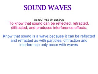 OBJECTIVES OF LESSON To know that sound can be reflected, refracted, diffracted, and produces interference effects. Know that sound is a wave because it can be reflected and refracted as with particles, diffraction and interference only occur with waves   SOUND WAVES 