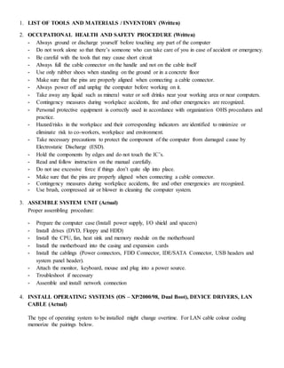 1. LIST OF TOOLS AND MATERIALS / INVENTORY (Written)
2. OCCUPATIONAL HEALTH AND SAFETY PROCEDURE (Written)
- Always ground or discharge yourself before touching any part of the computer
- Do not work alone so that there’s someone who can take care of you in case of accident or emergency.
- Be careful with the tools that may cause short circuit
- Always full the cable connector on the handle and not on the cable itself
- Use only rubber shoes when standing on the ground or in a concrete floor
- Make sure that the pins are properly aligned when connecting a cable connector.
- Always power off and unplug the computer before working on it.
- Take away any liquid such as mineral water or soft drinks near your working area or near computers.
- Contingency measures during workplace accidents, fire and other emergencies are recognized.
- Personal protective equipment is correctly used in accordance with organization OHS procedures and
practice.
- Hazard/risks in the workplace and their corresponding indicators are identified to minimize or
eliminate risk to co-workers, workplace and environment.
- Take necessary precautions to protect the component of the computer from damaged cause by
Electrostatic Discharge (ESD).
- Hold the components by edges and do not touch the IC’s.
- Read and follow instruction on the manual carefully.
- Do not use excessive force if things don’t quite slip into place.
- Make sure that the pins are properly aligned when connecting a cable connector.
- Contingency measures during workplace accidents, fire and other emergencies are recognized.
- Use brush, compressed air or blower in cleaning the computer system.
3. ASSEMBLE SYSTEM UNIT (Actual)
Proper assembling procedure:
- Prepare the computer case (Install power supply, I/O shield and spacers)
- Install drives (DVD, Floppy and HDD)
- Install the CPU, fan, heat sink and memory module on the motherboard
- Install the motherboard into the casing and expansion cards
- Install the cablings (Power connectors, FDD Connector, IDE/SATA Connector, USB headers and
system panel header).
- Attach the monitor, keyboard, mouse and plug into a power source.
- Troubleshoot if necessary
- Assemble and install network connection
4. INSTALL OPERATING SYSTEMS (OS – XP/2000/98, Dual Boot), DEVICE DRIVERS, LAN
CABLE (Actual)
The type of operating system to be installed might change overtime. For LAN cable colour coding
memorize the pairings below.
 