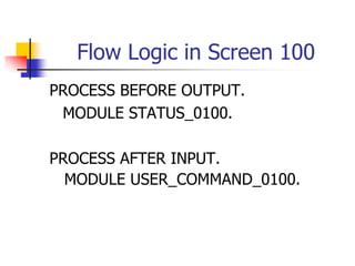 Flow Logic in Screen 100
PROCESS BEFORE OUTPUT.
MODULE STATUS_0100.
PROCESS AFTER INPUT.
MODULE USER_COMMAND_0100.
 