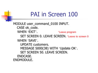 PAI in Screen 100
MODULE user_command_0100 INPUT.
CASE ok_code.
WHEN ‘EXIT’. “Leave program
SET SCREEN 0. LEAVE SCREEN. “Leave to screen 0
WHEN ‘SAVE’.
UPDATE customers.
MESSAGE S000(38) WITH ‘Update OK’.
SET SCREEN 50. LEAVE SCREEN.
ENDCASE.
ENDMODULE.
 