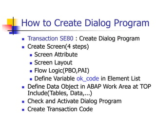 How to Create Dialog Program
 Transaction SE80 : Create Dialog Program
 Create Screen(4 steps)
 Screen Attribute
 Screen Layout
 Flow Logic(PBO,PAI)
 Define Variable ok_code in Element List
 Define Data Object in ABAP Work Area at TOP
Include(Tables, Data,...)
 Check and Activate Dialog Program
 Create Transaction Code
 