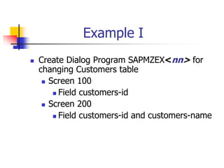 Example I
 Create Dialog Program SAPMZEX<nn> for
changing Customers table
 Screen 100
 Field customers-id
 Screen 200
 Field customers-id and customers-name
 