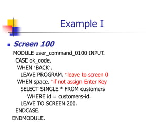 Example I
 Screen 100
MODULE user_command_0100 INPUT.
CASE ok_code.
WHEN ‘BACK’.
LEAVE PROGRAM. “leave to screen 0
WHEN space. “if not assign Enter Key
SELECT SINGLE * FROM customers
WHERE id = customers-id.
LEAVE TO SCREEN 200.
ENDCASE.
ENDMODULE.
 