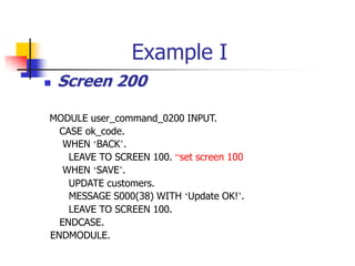Example I
 Screen 200
MODULE user_command_0200 INPUT.
CASE ok_code.
WHEN ‘BACK’.
LEAVE TO SCREEN 100. “set screen 100
WHEN ‘SAVE’.
UPDATE customers.
MESSAGE S000(38) WITH ‘Update OK!’.
LEAVE TO SCREEN 100.
ENDCASE.
ENDMODULE.
 