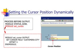 Setting the Cursor Position Dynamically
Cursor Position
PROCESS BEFORE OUTPUT.
MODULE STATUS_0200.
MODULE set_cursor.
MODULE set_cursor OUTPUT.
SET CURSOR FIELD ‘CUSTOMERS-CITY’
OFFSET 3.
ENDMODULE.
 