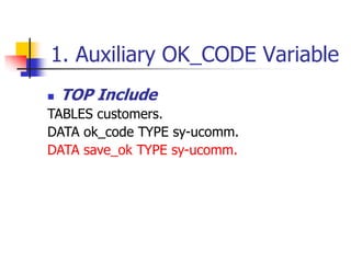 1. Auxiliary OK_CODE Variable
 TOP Include
TABLES customers.
DATA ok_code TYPE sy-ucomm.
DATA save_ok TYPE sy-ucomm.
 