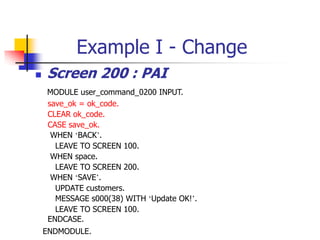 Example I - Change
 Screen 200 : PAI
MODULE user_command_0200 INPUT.
save_ok = ok_code.
CLEAR ok_code.
CASE save_ok.
WHEN ‘BACK’.
LEAVE TO SCREEN 100.
WHEN space.
LEAVE TO SCREEN 200.
WHEN ‘SAVE’.
UPDATE customers.
MESSAGE s000(38) WITH ‘Update OK!’.
LEAVE TO SCREEN 100.
ENDCASE.
ENDMODULE.
 