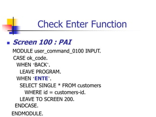 Check Enter Function
 Screen 100 : PAI
MODULE user_command_0100 INPUT.
CASE ok_code.
WHEN ‘BACK’.
LEAVE PROGRAM.
WHEN ‘ENTE’.
SELECT SINGLE * FROM customers
WHERE id = customers-id.
LEAVE TO SCREEN 200.
ENDCASE.
ENDMODULE.
 