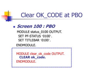 Clear OK_CODE at PBO
 Screen 100 : PBO
MODULE status_0100 OUTPUT.
SET PF-STATUS ‘0100’.
SET TITLEBAR ‘0100’.
ENDMODULE.
MODULE clear_ok_code OUTPUT.
CLEAR ok_code.
ENDMODULE.
 