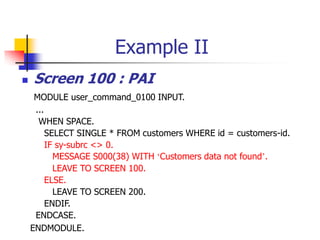 Example II
 Screen 100 : PAI
MODULE user_command_0100 INPUT.
...
WHEN SPACE.
SELECT SINGLE * FROM customers WHERE id = customers-id.
IF sy-subrc <> 0.
MESSAGE S000(38) WITH ‘Customers data not found’.
LEAVE TO SCREEN 100.
ELSE.
LEAVE TO SCREEN 200.
ENDIF.
ENDCASE.
ENDMODULE.
 