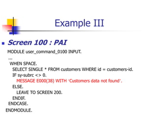 Example III
 Screen 100 : PAI
MODULE user_command_0100 INPUT.
...
WHEN SPACE.
SELECT SINGLE * FROM customers WHERE id = customers-id.
IF sy-subrc <> 0.
MESSAGE E000(38) WITH ‘Customers data not found’.
ELSE.
LEAVE TO SCREEN 200.
ENDIF.
ENDCASE.
ENDMODULE.
 