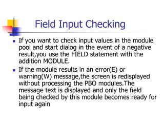 Field Input Checking
 If you want to check input values in the module
pool and start dialog in the event of a negative
result,you use the FIELD statement with the
addition MODULE.
 If the module results in an error(E) or
warning(W) message,the screen is redisplayed
without processing the PBO modules.The
message text is displayed and only the field
being checked by this module becomes ready for
input again
 