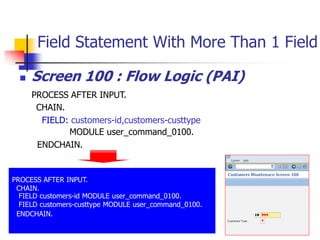 Field Statement With More Than 1 Field
 Screen 100 : Flow Logic (PAI)
PROCESS AFTER INPUT.
CHAIN.
FIELD: customers-id,customers-custtype
MODULE user_command_0100.
ENDCHAIN.
PROCESS AFTER INPUT.
CHAIN.
FIELD customers-id MODULE user_command_0100.
FIELD customers-custtype MODULE user_command_0100.
ENDCHAIN.
 
