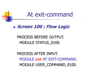 At exit-command
 Screen 100 : Flow Logic
PROCESS BEFORE OUTPUT.
MODULE STATUS_0100.
PROCESS AFTER INPUT.
MODULE exit AT EXIT-COMMAND.
MODULE USER_COMMAND_0100.
 