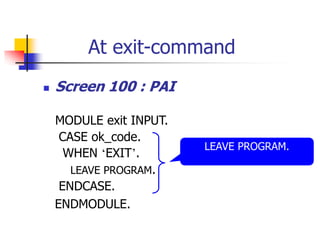 At exit-command
 Screen 100 : PAI
MODULE exit INPUT.
CASE ok_code.
WHEN ‘EXIT’.
LEAVE PROGRAM.
ENDCASE.
ENDMODULE.
LEAVE PROGRAM.
 