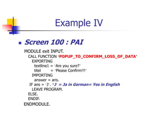 Example IV
 Screen 100 : PAI
MODULE exit INPUT.
CALL FUNCTION ‘POPUP_TO_CONFIRM_LOSS_OF_DATA’
EXPORTING
textline1 = ‘Are you sure?’
titel = ‘Please Confirm!!!’
IMPORTING
answer = ans.
IF ans = ‘J’. “J = Ja in German= Yes in English
LEAVE PROGRAM.
ELSE.
ENDIF.
ENDMODULE.
 