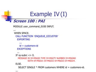 Example IV (I)
 Screen 100 : PAI
MODULE user_command_0100 INPUT.
...
WHEN SPACE.
CALL FUNCTION ‘ENQUEUE_EZCUST00’
EXPORTING
…
id = customers-id
EXCEPTIONS
...
IF sy-subrc <> 0.
MESSAGE ID SY-MSGID TYPE SY-MSGTY NUMBER SY-MSGNO
WITH SY-MSGV1 SY-MSGV2 SY-MSGV3 SY-MSGV4.
ELSE.
SELECT SINGLE * FROM customers WHERE id = customers-id.
...
 