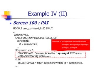 Example IV (II)
 Screen 100 : PAI
MODULE user_command_0100 INPUT.
...
WHEN SPACE.
CALL FUNCTION ‘ENQUEUE_EZCUST00’
EXPORTING
id = customers-id
...
IF sy-subrc <> 0.
CONCATENATE ‘Data was locked by :’ sy-msgv1 INTO mess.
MESSAGE E000(38) WITH mess.
ELSE.
SELECT SINGLE * FROM customers WHERE id = customers-id.
...
message id sy-msgid type sy-msgty number
sy-msgno with sy-msgv1 sy-msgv2
sy-msgv3 sy-msgv4.
 