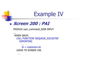 Example IV
 Screen 200 : PAI
MODULE user_command_0200 INPUT.
...
WHEN ‘BACK’.
CALL FUNCTION ‘DEQUEUE_EZCUST00’
EXPORTING
…
id = customers-id.
LEAVE TO SCREEN 100.
…
 