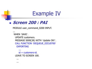 Example IV
 Screen 200 : PAI
MODULE user_command_0200 INPUT.
...
WHEN ‘SAVE’.
UPDATE customers.
MESSAGE S000(38) WITH ‘Update OK!’.
CALL FUNCTION ‘DEQUEUE_EZCUST00’
EXPORTING
…
id = customers-id.
LEAVE TO SCREEN 100.
...
...
 