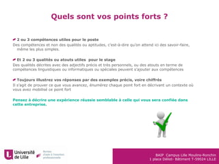BAIP Campus Lille Moulins-Ronchin
1 place Déliot- Bâtiment T-59024 LILLE
Quels sont vos points forts ?
2 ou 3 compétences utiles pour le poste
Des compétences et non des qualités ou aptitudes, c’est-à-dire qu’on attend ici des savoir-faire,
même les plus simples.
Et 2 ou 3 qualités ou atouts utiles pour le stage
Des qualités décrites avec des adjectifs précis et très personnels, ou des atouts en terme de
compétences linguistiques ou informatiques ou spéciales peuvent s’ajouter aux compétences
Toujours illustrez vos réponses par des exemples précis, voire chiffrés
Il s’agit de prouver ce que vous avancez, énumérez chaque point fort en décrivant un contexte où
vous avez mobilisé ce point fort
Pensez à décrire une expérience réussie semblable à celle qui vous sera confiée dans
cette entreprise.
 