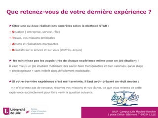 BAIP Campus Lille Moulins-Ronchin
1 place Déliot- Bâtiment T-59024 LILLE
Que retenez-vous de votre dernière expérience ?
Citez une ou deux réalisations concrètes selon la méthode STAR :
• Situation ( entreprise, service, rôle)
• Travail, vos missions principales
• Actions et réalisations marquantes
• Résultats sur le service et sur vous (chiffres, acquis)
Ne minimisez pas les acquis tirés de chaque expérience même pour un job étudiant !
Il vaut mieux un job étudiant mobilisant des savoir-faire transposables et bien valorisés, qu’un stage
« photocopieuse » sans intérêt donc difficilement exploitable.
Si votre dernière expérience s’est mal terminée, il faut avoir préparé un récit neutre :
•=> n’exprimez pas de rancœur, résumez vos missions et vos tâches, ce que vous retenez de cette
expérience succinctement pour faire venir la question suivante.
 