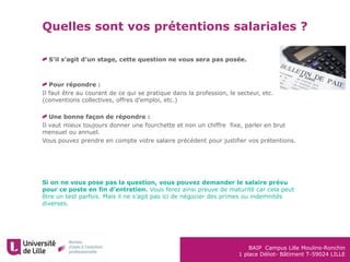 BAIP Campus Lille Moulins-Ronchin
1 place Déliot- Bâtiment T-59024 LILLE
Quelles sont vos prétentions salariales ?
S’il s’agit d’un stage, cette question ne vous sera pas posée.
Pour répondre :
Il faut être au courant de ce qui se pratique dans la profession, le secteur, etc.
(conventions collectives, offres d’emploi, etc.)
Une bonne façon de répondre :
Il vaut mieux toujours donner une fourchette et non un chiffre fixe, parler en brut
mensuel ou annuel.
Vous pouvez prendre en compte votre salaire précédent pour justifier vos prétentions.
Si on ne vous pose pas la question, vous pouvez demander le salaire prévu
pour ce poste en fin d’entretien. Vous ferez ainsi preuve de maturité car cela peut
être un test parfois. Mais il ne s’agit pas ici de négocier des primes ou indemnités
diverses.
 