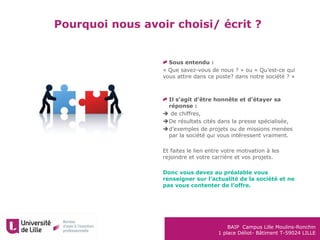 BAIP Campus Lille Moulins-Ronchin
1 place Déliot- Bâtiment T-59024 LILLE
Pourquoi nous avoir choisi/ écrit ?
Sous entendu :
« Que savez-vous de nous ? » ou « Qu’est-ce qui
vous attire dans ce poste? dans notre société ? »
Il s’agit d’être honnête et d’étayer sa
réponse :
 de chiffres,
De résultats cités dans la presse spécialisée,
d’exemples de projets ou de missions menées
par la société qui vous intéressent vraiment.
Et faites le lien entre votre motivation à les
rejoindre et votre carrière et vos projets.
Donc vous devez au préalable vous
renseigner sur l’actualité de la société et ne
pas vous contenter de l’offre.
 