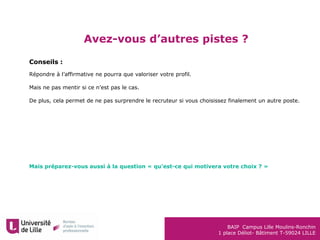 BAIP Campus Lille Moulins-Ronchin
1 place Déliot- Bâtiment T-59024 LILLE
Avez-vous d’autres pistes ?
Conseils :
Répondre à l’affirmative ne pourra que valoriser votre profil.
Mais ne pas mentir si ce n’est pas le cas.
De plus, cela permet de ne pas surprendre le recruteur si vous choisissez finalement un autre poste.
Mais préparez-vous aussi à la question « qu’est-ce qui motivera votre choix ? »
 