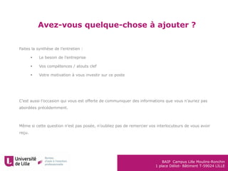 BAIP Campus Lille Moulins-Ronchin
1 place Déliot- Bâtiment T-59024 LILLE
Avez-vous quelque-chose à ajouter ?
Faites la synthèse de l’entretien :
 Le besoin de l’entreprise
 Vos compétences / atouts clef
 Votre motivation à vous investir sur ce poste
C’est aussi l’occasion qui vous est offerte de communiquer des informations que vous n’auriez pas
abordées précédemment.
Même si cette question n’est pas posée, n’oubliez pas de remercier vos interlocuteurs de vous avoir
reçu.
 