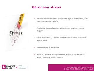 BAIP Campus Lille Moulins-Ronchin
1 place Déliot- Bâtiment T-59024 LILLE
Gérer son stress
 Ne vous dévalorisez pas : si vous êtes reçu(e) en entretien, c’est
que vous avez été choisi(e)
 Relativisez les conséquences de l’entretien et d’une réponse
négative
 Soyez convaincu(e) : de Vos compétences et votre adéquation
avec le poste
 Entraînez-vous à voix haute
 Respirez : Activité physique la veille, exercices de respiration
avant l’entretien, pensez positif !
 