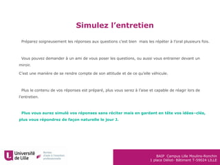 BAIP Campus Lille Moulins-Ronchin
1 place Déliot- Bâtiment T-59024 LILLE
Simulez l’entretien
•Préparez soigneusement les réponses aux questions c’est bien mais les répéter à l’oral plusieurs fois.
•Vous pouvez demander à un ami de vous poser les questions, ou aussi vous entrainer devant un
miroir.
C’est une manière de se rendre compte de son attitude et de ce qu’elle véhicule.
•Plus le contenu de vos réponses est préparé, plus vous serez à l’aise et capable de réagir lors de
l’entretien.
•Plus vous aurez simulé vos réponses sans réciter mais en gardant en tête vos idées–clés,
plus vous répondrez de façon naturelle le jour J.
 