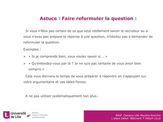 BAIP Campus Lille Moulins-Ronchin
1 place Déliot- Bâtiment T-59024 LILLE
Astuce : Faire reformuler la question :
•Si vous n’êtes pas certain de ce que veut réellement savoir le recruteur ou si
vous n’avez pas préparé la réponse à une question, n’hésitez pas à demander de
reformuler la question.
Exemples :
 « Si je comprends bien, vous voulez savoir si…. »
 « Qu’entendez-vous par là ? Je ne suis pas certaine de vous avoir bien
compris.»
•Cela vous donnera le temps de vous préparer à répondre en s’appuyant sur
votre argumentaire et vos idées-forces.
•A ne pas utiliser systématiquement non plus…
 