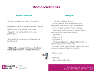 BAIP Campus Lille Moulins-Ronchin
1 place Déliot- Bâtiment T-59024 LILLE
Remerciements
•Un jour ou deux jours après l’entretien,
•Remerciez par mail de la qualité de l’accueil
•Reformulez le besoin de l’entreprise
•Rappelez les grandes lignes de votre
candidature
•Demandez à être informé de la suite du
recrutement.
Objectif : appuyer votre candidature,
votre motivation et faire la différence
•« Bonjour Madame Dupont
•Je tiens encore à vous remercier pour
l'entretien que vous m'avez accordé hier.
•J'ai beaucoup apprécié notre échange.
• Je vous reconfirme mon vif intérêt pour le
poste pour les raisons suivantes :
•Argument 1
•Argument 2
•Argument 3
• Je vous propose de partager désormais nos
réseaux sur Viadeo / Linkedin.
•Je serai ravi de vous compter désormais parmi
mes contacts sur Viadeo / Linkedin.
•
•Bien à vous,
•
•Madame
•Tél : 06 00 00 00 00 »
Remerciements Exemple
 