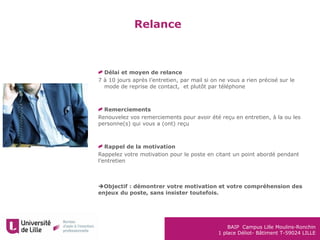 BAIP Campus Lille Moulins-Ronchin
1 place Déliot- Bâtiment T-59024 LILLE
Relance
Délai et moyen de relance
7 à 10 jours après l’entretien, par mail si on ne vous a rien précisé sur le
mode de reprise de contact, et plutôt par téléphone
Remerciements
Renouvelez vos remerciements pour avoir été reçu en entretien, à la ou les
personne(s) qui vous a (ont) reçu
Rappel de la motivation
Rappelez votre motivation pour le poste en citant un point abordé pendant
l’entretien
Objectif : démontrer votre motivation et votre compréhension des
enjeux du poste, sans insister toutefois.
 