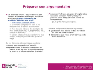BAIP Campus Lille Moulins-Ronchin
1 place Déliot- Bâtiment T-59024 LILLE
Un exercice simple : se positionner par
rapport à une fiche métier (cf. document
Word sur Lilagora/construire sa
stratégie/Valoriser son profil)
1. 1. Sélectionner une fiche métier
2. 2. Extraire les compétences clefs et les
recopier dans le tableau du document
3. 3. Pour chacune indiquez des exemples de
mise en situation (TD, TP, Expériences, etc.),
si vous en avez déjà
4. 4. Choisir celles qui vous paraissent les plus
utiles à pratiquer pendant votre prochain
stage
De ces éléments, découlent deux questions :
 Quels sont mes points d’appui ?
 Qu’est-ce que je souhaite découvrir du
métier et du secteur professionnel que
je pourrai pratiquer pendant le stage ?
Préparer son argumentaire
Analyser l’offre de stage ou d’emploi et ce
que vous savez de l’entreprise pour
prouver votre adéquation en terme de
compétences
1. (cf. la grille d’analyse ci-après)
De cette analyse découlent vos arguments :
 Quels sont mes points forts à mobiliser
au sein de cette société ?
 Démontrez que votre profil correspond à
leurs besoins !
 