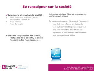 BAIP Campus Lille Moulins-Ronchin
1 place Déliot- Bâtiment T-59024 LILLE
Eplucher le site web de la société :
 Pages ressources humaines (Métiers,
Recrutement, carrière, etc…)
 Pages finances
 Pages Corporate
Connaître les produits, les clients,
l’actualité de la société, la santé
financière, les fournisseurs ……
Se renseigner sur la société
Voir notre rubrique Cibler et organiser ses
recherches de stages
Ne pas se contenter des éléments de l’annonce, il
vous faut vous informer en plus sur la
société, le service et la personne que vous
allez vous rencontrer pour affuter vos
arguments et vous montrer très intéresser
avec des questions à propos
 